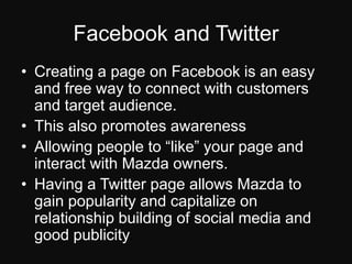 Facebook and TwitterCreating a page on Facebook is an easy and free way to connect with customers and target audience.This also promotes awarenessAllowing people to “like” your page and interact with Mazda owners.Having a Twitter page allows Mazda to gain popularity and capitalize on relationship building of social media and good publicity.