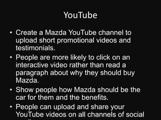 YouTubeCreate a Mazda YouTube channel to upload short promotional videos and testimonials.People are more likely to click on an interactive video rather than read a paragraph about why they should buy Mazda.Show people how Mazda should be the car for them and the benefits.People can upload and share your YouTube videos on all channels of social media.
