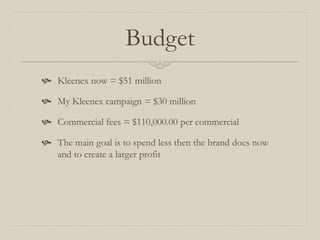 Budget
 Kleenex now = $51 million
 My Kleenex campaign = $30 million
 Commercial fees = $110,000.00 per commercial
 The main goal is to spend less then the brand does now
and to create a larger profit
 