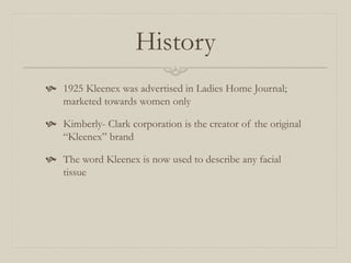 History
 1925 Kleenex was advertised in Ladies Home Journal;
marketed towards women only
 Kimberly- Clark corporation is the creator of the original
“Kleenex” brand
 The word Kleenex is now used to describe any facial
tissue
 