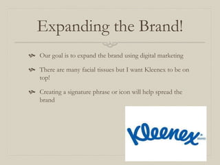 Expanding the Brand!
 Our goal is to expand the brand using digital marketing
 There are many facial tissues but I want Kleenex to be on
top!
 Creating a signature phrase or icon will help spread the
brand
 