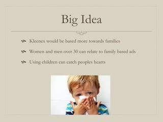 Big Idea
 Kleenex would be based more towards families
 Women and men over 30 can relate to family based ads
 Using children can catch peoples hearts
 