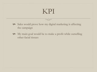 KPI
 Sales would prove how my digital marketing is affecting
the campaign
 My main goal would be to make a profit while outselling
other facial tissues
 