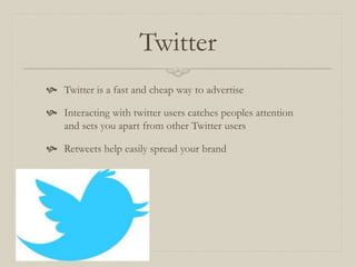 Twitter
 Twitter is a fast and cheap way to advertise
 Interacting with twitter users catches peoples attention
and sets you apart from other Twitter users
 Retweets help easily spread your brand
 