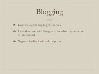 Blogging
 Blogs are a great way to get feedback
 I would interact with bloggers to see what they want out
of my product
 Negative feedback will only help you
 