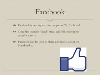 Facebook
 Facebook is an easy way for people to “like” a brand
 Once the brand is “liked” small ads will show up on
peoples screens
 Facebook can be used to share comments about the
brand and to
 