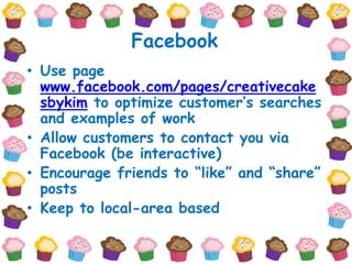 Facebook
• Use page
  www.facebook.com/pages/creativecake
  sbykim to optimize customer’s searches
  and examples of work
• Allow customers to contact you via
  Facebook (be interactive)
• Encourage friends to “like” and “share”
  posts
• Keep to local-area based
 