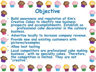 Objective
• Build awareness and reputation of Kim’s
  Creative Cakes to identify new business
  prospects and accomplishments. Establish as
      professional cake decorator in the culinary
  business.
• Advertise locally to increase company revenue.
• Provide new and existing customers with
  pictures/examples
• Allow test tasting
• Local competitors are professional cake making
  business’, with no specialty cakes. Therefore,
  the competition is limited. They are not
  “creative”.
 