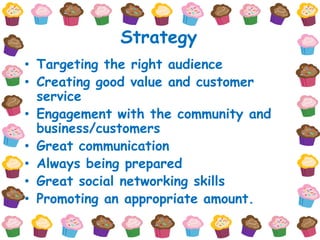 Strategy
• Targeting the right audience
• Creating good value and customer
  service
• Engagement with the community and
  business/customers
• Great communication
• Always being prepared
• Great social networking skills
• Promoting an appropriate amount.
 