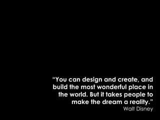 “You can design and create, and build the most wonderful place in the world. But it takes people to make the dream a reality.” Walt Disney 