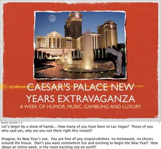 CAESAR'S PALACE NEW
                         YEARS EXTRAVAGANZA
                   A WEEK OF HUMOR, MUSIC, GAMBLING AND LUXURY

Monday, December 3, 12                                                                      1

Let’s begin by a show of hands... How many of you have been to Las Vegas? Those of you
who said yes, why are you not there right this instant?

Imagine, its New Year’s eve. You are free of any responsibilities: no homework, no chores
around the house. Don’t you want somewhere fun and exciting to begin the New Year? How
about an entire week, in the most exciting city on earth?
 