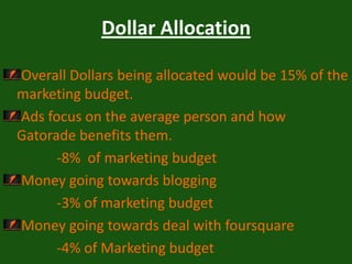 Dollar Allocation Overall Dollars being allocated would be 15% of the marketing budget.Ads focus on the average person and how Gatorade benefits them.               -8%  of marketing budgetMoney going towards blogging                -3% of marketing budgetMoney going towards deal with foursquare                -4% of Marketing budget