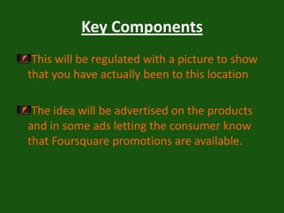 Key ComponentsThis will be regulated with a picture to show that you have actually been to this locationThe idea will be advertised on the products and in some ads letting the consumer know that Foursquare promotions are available.  