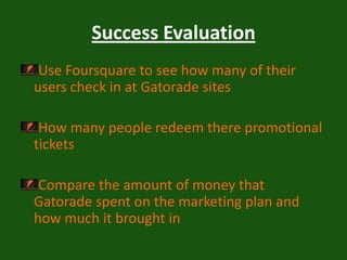 Success EvaluationUse Foursquare to see how many of their users check in at Gatorade sites How many people redeem there promotional tickets Compare the amount of money that Gatorade spent on the marketing plan and how much it brought in 