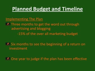 Planned Budget and TimelineImplementing The Plan Three months to get the word out through          	 advertising and blogging              -15% of the over all marketing budget Six months to see the beginning of a return on investment   One year to judge if the plan has been effective 