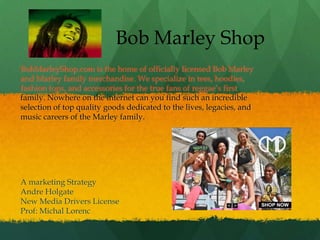 Bob Marley Shop
BobMarleyShop.com is the home of officially licensed Bob Marley
and Marley family merchandise. We specialize in tees, hoodies,
fashion tops, and accessories for the true fans of reggae’s first
family. Nowhere on the internet can you find such an incredible
selection of top quality goods dedicated to the lives, legacies, and
music careers of the Marley family.




A marketing Strategy
Andre Holgate
New Media Drivers License
Prof: Michal Lorenc
 