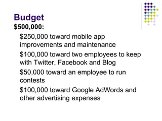 Budget
$500,000:
  $250,000 toward mobile app
  improvements and maintenance
  $100,000 toward two employees to keep
  with Twitter, Facebook and Blog
  $50,000 toward an employee to run
  contests
  $100,000 toward Google AdWords and
  other advertising expenses
 