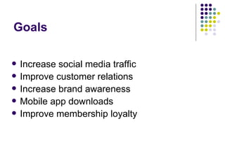 Goals

   Increase social media traffic
   Improve customer relations
   Increase brand awareness
   Mobile app downloads
   Improve membership loyalty
 
