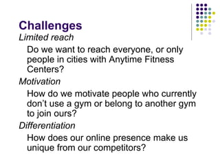 Challenges
Limited reach
  Do we want to reach everyone, or only
  people in cities with Anytime Fitness
  Centers?
Motivation
  How do we motivate people who currently
  don’t use a gym or belong to another gym
  to join ours?
Differentiation
  How does our online presence make us
  unique from our competitors?
 
