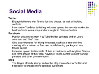 Social Media
Twitter
   Engage followers with fitness tips and quotes, as well as holding
   contests
   Incorporate YouTube by letting followers upload homemade workouts-
   best workouts win a prize and are taught in Fitness Centers
Facebook
   Publish best entries from YouTube/Twitter contests and let users
   comment and “like” them
   Give away freebies for “liking” the page, such as a free one-time
   meeting with a trainer, or free one month tanning package at any
   fitness center
   Let users upload testimonials of their experiences with Anytime Fitness,
   and form groups at their local Anytime Fitness center to meet workout
   partners and other gym members
Blog
   The blog is already strong, so link the blog more often to Twitter and
   Facebook to engage more potential customers
 