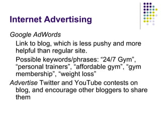 Internet Advertising
Google AdWords
 Link to blog, which is less pushy and more
 helpful than regular site.
 Possible keywords/phrases: “24/7 Gym”,
 “personal trainers”, “affordable gym”, “gym
 membership”, “weight loss”
Advertise Twitter and YouTube contests on
 blog, and encourage other bloggers to share
 them
 
