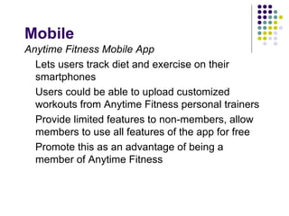 Mobile
Anytime Fitness Mobile App
  Lets users track diet and exercise on their
  smartphones
  Users could be able to upload customized
  workouts from Anytime Fitness personal trainers
  Provide limited features to non-members, allow
  members to use all features of the app for free
  Promote this as an advantage of being a
  member of Anytime Fitness
 