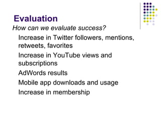 Evaluation
How can we evaluate success?
 Increase in Twitter followers, mentions,
 retweets, favorites
 Increase in YouTube views and
 subscriptions
 AdWords results
 Mobile app downloads and usage
 Increase in membership
 
