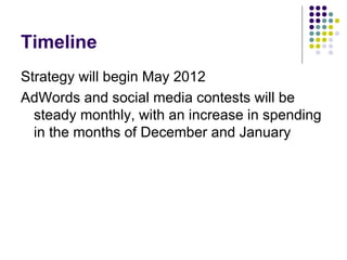 Timeline
Strategy will begin May 2012
AdWords and social media contests will be
  steady monthly, with an increase in spending
  in the months of December and January
 