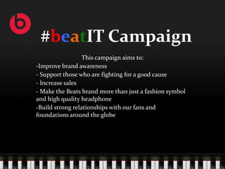 #beatIT Campaign
                  This campaign aims to:
-Improve brand awareness
- Support those who are fighting for a good cause
- Increase sales
- Make the Beats brand more than just a fashion symbol
and high quality headphone
-Build strong relationships with our fans and
foundations around the globe
 