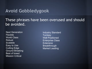 Avoid Gobbledygook
These phrases have been overused and should
be avoided.
Next Generation Industry Standard
Flexible Turnkey
World Class Well Positioned
Robust Enterprise Class
Scalable Extensive
Easy to Use Breakthrough
Cutting Edge Market Leading
Ground Breaking
Best of breed
Mission Critical