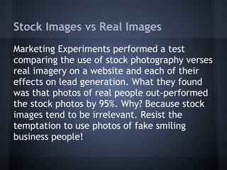 Stock Images vs Real Images
Marketing Experiments performed a test
comparing the use of stock photography verses
real imagery on a website and each of their
effects on lead generation. What they found
was that photos of real people out-performed
the stock photos by 95%. Why? Because stock
images tend to be irrelevant. Resist the
temptation to use photos of fake smiling
business people!