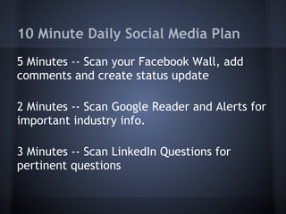 10 Minute Daily Social Media Plan
5 Minutes -- Scan your Facebook Wall, add
comments and create status update
2 Minutes -- Scan Google Reader and Alerts for
important industry info.
3 Minutes -- Scan LinkedIn Questions for
pertinent questions