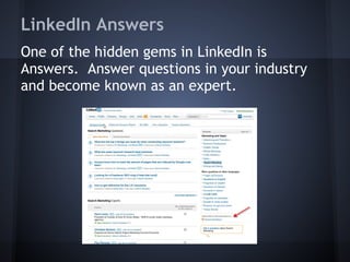 LinkedIn Answers
One of the hidden gems in LinkedIn is
Answers. Answer questions in your industry
and become known as an expert.