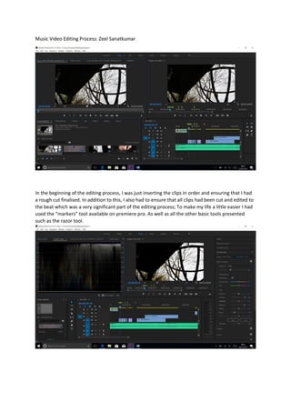 Music Video Editing Process: Zeel Sanatkumar
In the beginning of the editing process, I was just inserting the clips in order and ensuring that I had
a rough cut finalised. In addition to this, I also had to ensure that all clips had been cut and edited to
the beat which was a very significant part of the editing process; To make my life a little easier I had
used the “markers” tool available on premiere pro. As well as all the other basic tools presented
such as the razor tool.
 
