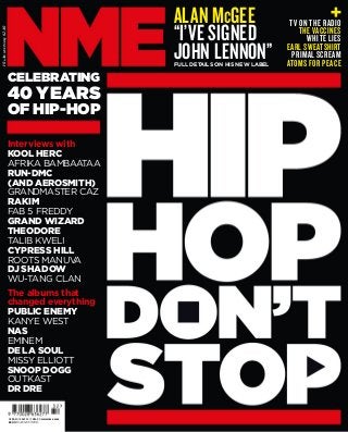 10August2013£2.40
Interviews with
KOOL HERC
AFRIKA BAMBAATAA
RUN-DMC
(AND AEROSMITH)
GRANDMASTER CAZ
RAKIM
FAB 5 FREDDY
GRAND WIZARD
THEODORE
TALIB KWELI
CYPRESS HILL
ROOTS MANUVA
DJ SHADOW
WU-TANG CLAN
The albums that
changed everything
PUBLIC ENEMY
KANYE WEST
NAS
EMINEM
DE LA SOUL
MISSY ELLIOTT
SNOOP DOGG
OUTKAST
DR DRE
TV ON THE RADIO
THE VACCINES
WHITE LIES
EARL SWEATSHIRT
PRIMAL SCREAM
ATOMS FOR PEACE
CELEBRATING
40 YEARS
OF HIP-HOP
ALAN McGEE
“I’VE SIGNED
JOHN LENNON”FULL DETAILS ON HIS NEW LABEL
US$8.50 | ES¤3.75 | CN$6.99 www.nme.com
£2.40 10 AUGUST2013
 