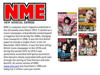 NME is a popular music magazine published in
the UK weekly since March 1952. It started as a
music newspaper, and gradually moved toward
a magazine format during the 1980s, changing
from newsprint in 1998. It was the first British
paper to include a singles chart, in the 14
November 1952 edition. It was the best selling
British music newspaper in the 1970s and
during the period 1972 to 1976 it was
particularly associated with gonzo journalism,
then became closely associated with punk rock
through the writing of Tony Parsons and Julie
Burchill. An online version of NME,
www.nme.com was launched in 1996 and
today has 5 million users per month.
 
