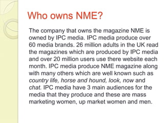 Who owns NME?
The company that owns the magazine NME is
owned by IPC media. IPC media produce over
60 media brands. 26 million adults in the UK read
the magazines which are produced by IPC media
and over 20 million users use there website each
month. IPC media produce NME magazine along
with many others which are well known such as
country life, horse and hound, look, now and
chat. IPC media have 3 main audiences for the
media that they produce and these are mass
marketing women, up market women and men.
 