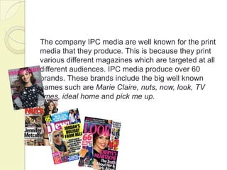 The company IPC media are well known for the print
media that they produce. This is because they print
various different magazines which are targeted at all
different audiences. IPC media produce over 60
brands. These brands include the big well known
names such are Marie Claire, nuts, now, look, TV
times, ideal home and pick me up.
 
