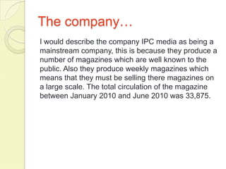 The company…
I would describe the company IPC media as being a
mainstream company, this is because they produce a
number of magazines which are well known to the
public. Also they produce weekly magazines which
means that they must be selling there magazines on
a large scale. The total circulation of the magazine
between January 2010 and June 2010 was 33,875.
 