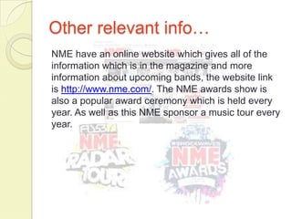 Other relevant info…
NME have an online website which gives all of the
information which is in the magazine and more
information about upcoming bands, the website link
is http://www.nme.com/. The NME awards show is
also a popular award ceremony which is held every
year. As well as this NME sponsor a music tour every
year.
 