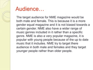 Audience…
The target audience for NME magazine would be
both male and female. This is because it is a more
gender equal magazine and it is not biased towards a
certain gender. NME also have a wider range of
music genres included in it rather than a specific
genre. NME is also a very popular magazine, it is
popular with young people because of the up to date
music that it includes. NME try to target there
audience in both male and females and they target
younger people rather than older people.
 