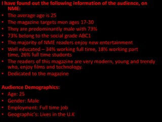 I have found out the following information of the audience, on
   NME:
• The average age is 25
• The magazine targets men ages 17-30
• They are predominantly male with 73%
• 73% belong to the social grade ABC1
• The majority of NME readers enjoy new entertainment
• Well educated – 34% working full time, 18% working part
   time, 26% full time students
• The readers of this magazine are very modern, young and trendy
   who, enjoy films and technology.
• Dedicated to the magazine

Audience Demographics:
• Age: 25
• Gender: Male
• Employment: Full time job
• Geographic's: Lives in the U.K
 