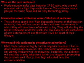 Who are the core audience?
• Predominantly males ages between 17-30 years, who are well
  educated with a high disposable income. The audience have a
  passion for music, films and are very technology savvy.

Information about attitudes/ values/ lifestyle of audience:
• The audience spend their high disposable income on their passion
   to music; they will buy concert tickets and even instruments in
   which they will have been influenced to buy. They will also buy the
   latest technology and film tickets etc. The audience are enthusiasts
   of new entertainment and therefore it will be apart of their
   lifestyle.

Why would this audience be attractive to advertisers?
• NME readers depend highly on this magazine because it has in-
  depth knowledge on music, film, technology and fashion due to
  the weekly frequency of the magazine. Therefore, the audience
  will trust the brands advertised within the magazine, promoting
  the products well. Due to their high educated fans, the
  recommendation amongst their peers will be more respected.
 