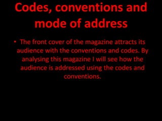 Codes, conventions and
   mode of address
• The front cover of the magazine attracts its
 audience with the conventions and codes. By
   analysing this magazine I will see how the
  audience is addressed using the codes and
                  conventions.
 