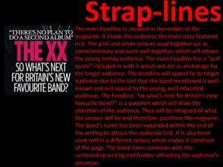 Strap-lines
The main headline is situated in the middle of the
magazine. It shows the audience the main story featured
in it. The pink and white colours used together act as
complimentary and work well together, which will attract
the young trendy audience. The main headline has a “pull
quote” included in with it which will act as anchorage for
the target audience. The headline will appeal to its target
audience due to the fact that the band mentioned is well-
known and will appeal to the young, well-educated
audience. The headline, “so what’s next for Britain’s new
favourite band?” is a question which will draw the
attention of the audience. They will be intrigued of what
the answer will be and therefore, purchase the magazine.
The band’s name has been expanded within the rest of
the writing to attract the audience first. It is also been
used within a different colour, which makes it stand out
of the page. The band name contrasts with the
surrounding writing and further attracting the audience’s
attention.
 