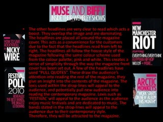 • The other headlines are very clear to read which acts a
  boost. They overlap the image and are dominating.
  The headlines are placed all around the magazine
  cover. This acts as a convenience for the customers
  due to the fact that the headlines read from left to
  right. The headlines all follow the house style of the
  magazine following the same colour scheme used
  from the colour palette; pink and white. This creates a
  sense of simplicity through the way the magazine front
  cover has been set out. A few of the headlines have
  used “PULL QUOTES”. These draw the audience’s
  attention into reading the rest of the magazine, they
  give an insight into the contents of the magazine. The
  lexis used within the strap-lines will appeal to the
  audience, and potentially pull new audience into
  reading the contemporary magazine. Lexis such as
  ‘FESTIVAL’ will appeal to the audience as the audience
  enjoy music festivals and are dedicated to music. The
  bands stated in the strap-lines will appeal to the
  audience due to their contemporary style.
  Therefore, they will be attracted to the magazine.
 