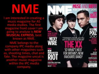 NME
I am interested in creating a
    music magazine for AS
    media studies. The first
  magazine front cover I am
   going to analyse is NEW
   MUSICAL EXPRESS, best
        known as NME.
     NME belongs to the
  company IPC media along
 with other magazines such
as, shooting times, chat and
 fate. The magazine uncut is
   another music magazine
     within the IPC media
          company.
 
