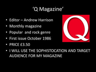 ‘Q Magazine’
•   Editor – Andrew Harrison
•   Monthly magazine
•   Popular and rock genre
•   First issue October 1986
•   PRICE £3.50
•   I WILL USE THE SOPHISTOCATION AND TARGET
    AUDIENCE FOR MY MAGAZINE
 