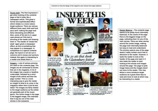 Comment on how the design of the magazine cover attracts the target audience:



House style– The first impression I
get when looking at the contents
page is that it looks like a
newspaper article. This gives a
formal and sophisticated effect
which relates to a more mature
target audience. There are various
different fonts used, both serif and
sans serif, making the page look                                                                                        Design Balance – The contents page
fairly interesting and different.                                                                                       seems to be pretty much informally
Also, some of the text is in upper                                                                                      balanced. In the centre of the page
case almost as if the text is                                                                                           there is the biggest image on the
shouting at the reader and drawing                                                                                      page, indicating that it is one of the
them in. The header of ‘inside this                                                                                     main stories. There are other stories
week’ again gives a newspaper                                                                                           around the centre image, making
effect, as this is something that                                                                                       the page look informally balanced
may appear in a newspaper. In                                                                                           but easy to read and understand.
comparison to a typical contents                                                                                        The primary optical area of the page
page, the layout is not set out in                                                                                      doesn’t really contain much that is
columns and in boxes and sections                                                                                       attractive to the reader. However, it
instead, this again is interesting to                                                                                   leads the reader to look at the
a reader and draws them in.                                                                                             header of the page and read it. It
                                                                                                                        also leads the reader to start
Imagery – Lots of various pictures                                                                                      looking at the stories and images
are used on the contents page. The                                                                                      around the page. The page is quite
images are all connected to stories                                                                                     image heavy and the images stand
that are in the magazine. A lot of                                                                                      out more to the reader. This may
the images has a quote or headline                                                                                      attract a more immature target
underneath, followed by a short                                                                                         audience as it gives them less to
insight of the article and then the                                                                                     read and more to look at which may
page number. This is a more                                                                                             be interesting to a reader.
interesting way to give the reader
an insight of what is to come in the
magazine rather than it just be text
listed. The images are fairly related
to the target audience as the artists
are generally part of the music
genre. The centre image in the page
is the biggest image; this indicates
that it may be one of the main
stories in the magazine.
 