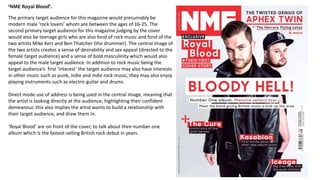 ‘NME Royal Blood’. 
The primary target audience for this magazine would presumably be 
modern male ‘rock lovers’ whom are between the ages of 16-25. The 
second primary target audience for this magazine judging by the cover 
would also be teenage girls who are also fond of rock music and fond of the 
two artists Mike Kerr and Ben Thatcher (the drummer). The central image of 
the two artists creates a sense of desirability and sex appeal (directed to the 
female target audience) and a sense of bold masculinity which would also 
appeal to the male target audience. In addition to rock music being the 
target audience’s first ‘interest’ the target audience may also have interests 
in other music such as punk, indie and indie rock music, they may also enjoy 
playing instruments such as electric guitar and drums. 
Direct mode use of address is being used in the central image, meaning that 
the artist is looking directly at the audience, highlighting their confident 
demeanour, this also implies the artist wants to build a relationship with 
their target audience, and draw them in. 
‘Royal Blood’ are on front of the cover, to talk about their number one 
album which is the fastest-selling British rock debut in years. 
 